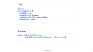 © Tagbangers, Inc. 12
Entity
Repository
@Entity
public class Order {
private Long id;
private Location location;
private LocalDateTime orderedDate;
private Status status;
}
public interface OrderRepository
extends PagingAndSortingRepository<Order, Long> {
}
 