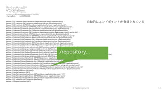 © Tagbangers, Inc. 13
. ____ _ __ _ _
/ / ___'_ __ _ _(_)_ __ __ _    
( ( )___ | '_ | '_| | '_ / _` |    
/ ___)| |_)| | | | | || (_| | ) ) ) )
' |____| .__|_| |_|_| |___, | / / / /
=========|_|==============|___/=/_/_/_/
:: Spring Boot :: (v2.0.6.RELEASE)
...
Mapped "{[/ || ],methods=[HEAD],produces=[application/hal+json || application/json]}" ...
Mapped "{[/ || ],methods=[GET],produces=[application/hal+json || application/json]}" ...
Mapped "{[/ || ],methods=[OPTIONS],produces=[application/hal+json || application/json]}" ...
Mapped "{[/{repository}],methods=[OPTIONS],produces=[application/hal+json || application/json]}" ...
Mapped "{[/{repository}],methods=[HEAD],produces=[application/hal+json || application/json]}" ...
Mapped "{[/{repository}],methods=[GET],produces=[application/hal+json || application/json]}" ...
Mapped "{[/{repository}],methods=[GET],produces=[application/x-spring-data-compact+json || text/uri-list]}" ...
Mapped "{[/{repository}],methods=[POST],produces=[application/hal+json || application/json]}" ...
Mapped "{[/{repository}/{id}],methods=[OPTIONS],produces=[application/hal+json || application/json]}"
Mapped "{[/{repository}/{id}],methods=[HEAD],produces=[application/hal+json || application/json]}"
Mapped "{[/{repository}/{id}],methods=[GET],produces=[application/hal+json || application/json]}"
Mapped "{[/{repository}/{id}],methods=[PUT],produces=[application/hal+json || application/json]}"
Mapped "{[/{repository}/{id}],methods=[PATCH],produces=[application/hal+json || application/json]}"
Mapped "{[/{repository}/{id}],methods=[DELETE],produces=[application/hal+json || application/json]}"
Mapped "{[/{repository}/{id}/{property}],methods=[GET],produces=[application/hal+json || application/json]}"
Mapped "{[/{repository}/{id}/{property}/{propertyId}],methods=[GET],produces=[application/hal+json || application/json]}"
Mapped "{[/{repository}/{id}/{property}],methods=[DELETE],produces=[application/hal+json || application/json]}"
Mapped "{[/{repository}/{id}/{property}],methods=[GET],produces=[application/x-spring-data-compact+json || text/uri-list]}"
Mapped "{[/{repository}/{id}/{property}],methods=[PATCH || PUT || POST],consumes=[application/json || application/x-spring-data-compact+json || text/uri-list], ...
Mapped "{[/{repository}/{id}/{property}/{propertyId}],methods=[DELETE],produces=[application/hal+json || application/json]}"
Mapped "{[/{repository}/search],methods=[OPTIONS],produces=[application/hal+json || application/json]}"
Mapped "{[/{repository}/search],methods=[HEAD],produces=[application/hal+json || application/json]}"
Mapped "{[/{repository}/search],methods=[GET],produces=[application/hal+json || application/json]}"
Mapped "{[/{repository}/search/{search}],methods=[GET],produces=[application/hal+json || application/json]}"
Mapped "{[/{repository}/search/{search}],methods=[GET],produces=[application/x-spring-data-compact+json]}"
Mapped "{[/{repository}/search/{search}],methods=[OPTIONS],produces=[application/hal+json || application/json]}"
Mapped "{[/{repository}/search/{search}],methods=[HEAD],produces=[application/hal+json || application/json]}"
Mapped "{[/profile],methods=[OPTIONS]}"
Mapped "{[/profile],methods=[GET]}"
Mapped "{[/profile/{repository}],methods=[GET],produces=[application/alps+json || */*]}"
Mapped "{[/profile/{repository}],methods=[OPTIONS],produces=[application/alps+json]}"
Mapped "{[/profile/{repository}],methods=[GET],produces=[application/schema+json]}"
Mapped "{[/ || ],methods=[GET],produces=[text/html]}"
Mapped "{[/browser],methods=[GET]}"
自動的にエンドポイントが登録されている
/repository…
 