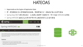 © Tagbangers, Inc. 15
HATEOAS
• Hypermedia as the Engine of Application State
• データ部の他にリンク情報が追加され、関連するリソースをたどることができる
• Spring Data REST のリクエスト・レスポンスボディ部のフォーマットは HATEOAS に準拠
• Spring HATEOAS は独立したライブラリでこれだけ使うこともできる
 