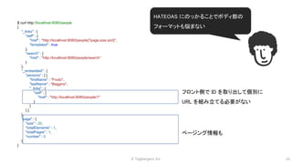 © Tagbangers, Inc. 16
フロント側で ID を取り出して個別に
URL を組み立てる必要がない
ページング情報も
$ curl http://localhost:8080/people
{
"_links" : {
"self" : {
"href" : "http://localhost:8080/people{?page,size,sort}",
"templated" : true
},
"search" : {
"href" : "http://localhost:8080/people/search"
}
},
"_embedded" : {
"persons" : [ {
"firstName" : "Frodo",
"lastName" : "Baggins",
"_links" : {
"self" : {
"href" : "http://localhost:8080/people/1"
}
}
} ]
},
"page" : {
"size" : 20,
"totalElements" : 1,
"totalPages" : 1,
"number" : 0
}
}
HATEOAS にのっかることでボディ部の
フォーマットも悩まない
 