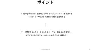 © Tagbangers, Inc. 25
ポイント
 Spring Data REST を活用してボイラープレートコードを削減する
 REST や HATEOAS の流行りの仕様を活用する
チーム間のコミュニケーションをフォーマット的なことではなく、
よりビジネス的にフォーカスしたいポイントに絞る！！
 