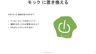 © Tagbangers, Inc. 31
モック に置き換える
その モック 意味がありますか？
• インターフェースは正しい？？
• 連携するサービスが変更されたら？
• だれがメンテナンスするの？
 