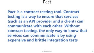 © Tagbangers, Inc. 34
Pact
Pact is a contract testing tool. Contract
testing is a way to ensure that services
(such as an API provider and a client) can
communicate with each other. Without
contract testing, the only way to know that
services can communicate is by using
expensive and brittle integration tests
 