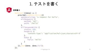 © Tagbangers, Inc. 39
1. テストを書く
beforeAll((done) => {
provider.addInteraction({
uponReceiving: 'a request for hello',
withRequest: {
method: 'GET',
path: '/hello'
},
willRespondWith: {
status: 200,
headers: {
'Content-Type': 'application/hal+json;charset=UTF-8'
},
body: {
reply: 'Hello'
}
}
}).then(done, done.fail);
});
前準備 2
 