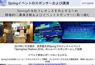 10Copyright © 2016 NTT DATA Corporation
Springイベントのスポンサーおよび講演
Springの当社プレゼンスを向上するため
積極的に講演活動およびイベントスポンサーに取り組む
2015年に引き続き、世界最大のSpringプロジェクトイベント
「SpringOne Platform 2016」のシルバースポンサーとして協賛
イベント参加レポートはこちらから
Spring 5.0は来春リリース！クラウドネイティブ開発、マイクロサービス化など最新技術・事例にあふれた
4日間
http://codezine.jp/article/detail/9631
 