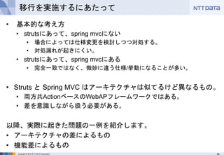 29Copyright © 2016 NTT DATA Corporation
移行を実施するにあたって
• 基本的な考え方
• strutsにあって、spring mvcにない
• 場合によっては仕様変更を検討しつつ対処する。
• 対処漏れが起きにくい。
• strutsにあって、spring mvcにある
• 完全一致ではなく、微妙に違う仕様/挙動になることが多い。
• Struts と Spring MVC はアーキテクチャは似てるけど異なるもの。
• 両方共ActionベースのWebAPフレームワークではある。
• 差を意識しながら扱う必要がある。
以降、実際に起きた問題の一例を紹介します。
• アーキテクチャの差によるもの
• 機能差によるもの
 