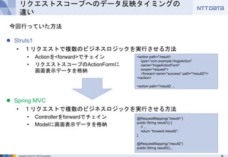 36Copyright © 2016 NTT DATA Corporation
リクエストスコープへのデータ反映タイミングの
違い
 Struts1
• １リクエストで複数のビジネスロジックを実行させる方法
• Actionを<forward>でチェイン
• リクエストスコープのActionFormに
画面表示データを格納
 Spring MVC
• １リクエストで複数のビジネスロジックを実行させる方法
• Controllerをforwardでチェイン
• Modelに画面表示データを格納
今回行っていた方法
<action path="/result1
type=“com.example.HogeAction"
name=“hogeActionForm"
scope="request">
<forward name="success" path="/result2"/>
</action>
<action path="/result2 ...
@RequestMapping(“/result1”)
public String result1() {
// ...
return “forward:/result2”;
}
@RequestMapping(“/result2”)
public String result2()...
 