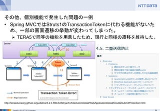 39Copyright © 2016 NTT DATA Corporation
その他、個別機能で発生した問題の一例
• Spring MVCではStruts1のTransactionTokenに代わる機能がないた
め、一部の画面遷移の挙動が変わってしまった。
 TERA5で同等の機能を用意したため、現行と同様の遷移を維持した。
http://terasolunaorg.github.io/guideline/5.2.0.RELEASE/ja/ArchitectureInDetail/WebApplicationDetail/DoubleSubmitProtection.html
 