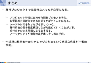 42Copyright © 2016 NTT DATA Corporation
まとめ
• 移行プロジェクトでは独特なスキルが必要になる。
• プロジェクト特性に合わせた開発プロセスを考え、
影響範囲を局所化できるかどうかがポイントになる。
• ソースの対応を取りながら移していく。
移行前後の差を都度検証しながら進めていくことが大事。
現行をそのまま再現しようとすると、
アーキテクチャや機能の差が出てきて当たり前。
• 小規模な移行案件からナレッジをためていく地道な作業が一番効
果的。
 