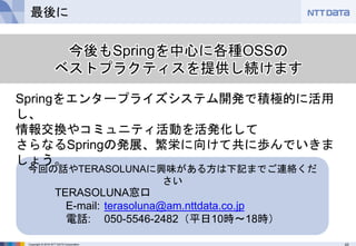 43Copyright © 2016 NTT DATA Corporation
最後に
今回の話やTERASOLUNAに興味がある方は下記までご連絡くだ
さい
TERASOLUNA窓口
E-mail: terasoluna@am.nttdata.co.jp
電話: 050-5546-2482（平日10時〜18時）
今後もSpringを中心に各種OSSの
ベストプラクティスを提供し続けます
Springをエンタープライズシステム開発で積極的に活用
し、
情報交換やコミュニティ活動を活発化して
さらなるSpringの発展、繁栄に向けて共に歩んでいきま
しょう。
 