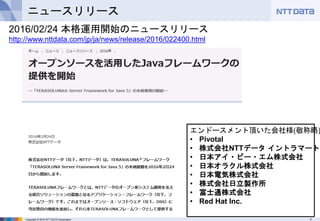 7Copyright © 2016 NTT DATA Corporation
ニュースリリース
2016/02/24 本格運用開始のニュースリリース
http://www.nttdata.com/jp/ja/news/release/2016/022400.html
エンドースメント頂いた会社様(敬称略)
• Pivotal
• 株式会社NTTデータ イントラマート
• 日本アイ・ビー・エム株式会社
• 日本オラクル株式会社
• 日本電気株式会社
• 株式会社日立製作所
• 富士通株式会社
• Red Hat Inc.
 
