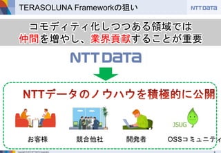 Copyright © 2015 NTT DATA Corporation 8
TERASOLUNA Frameworkの狙い
コモディティ化しつつある領域では
仲間を増やし、業界貢献することが重要
お客様 競合他社 開発者 OSSコミュニティ
 