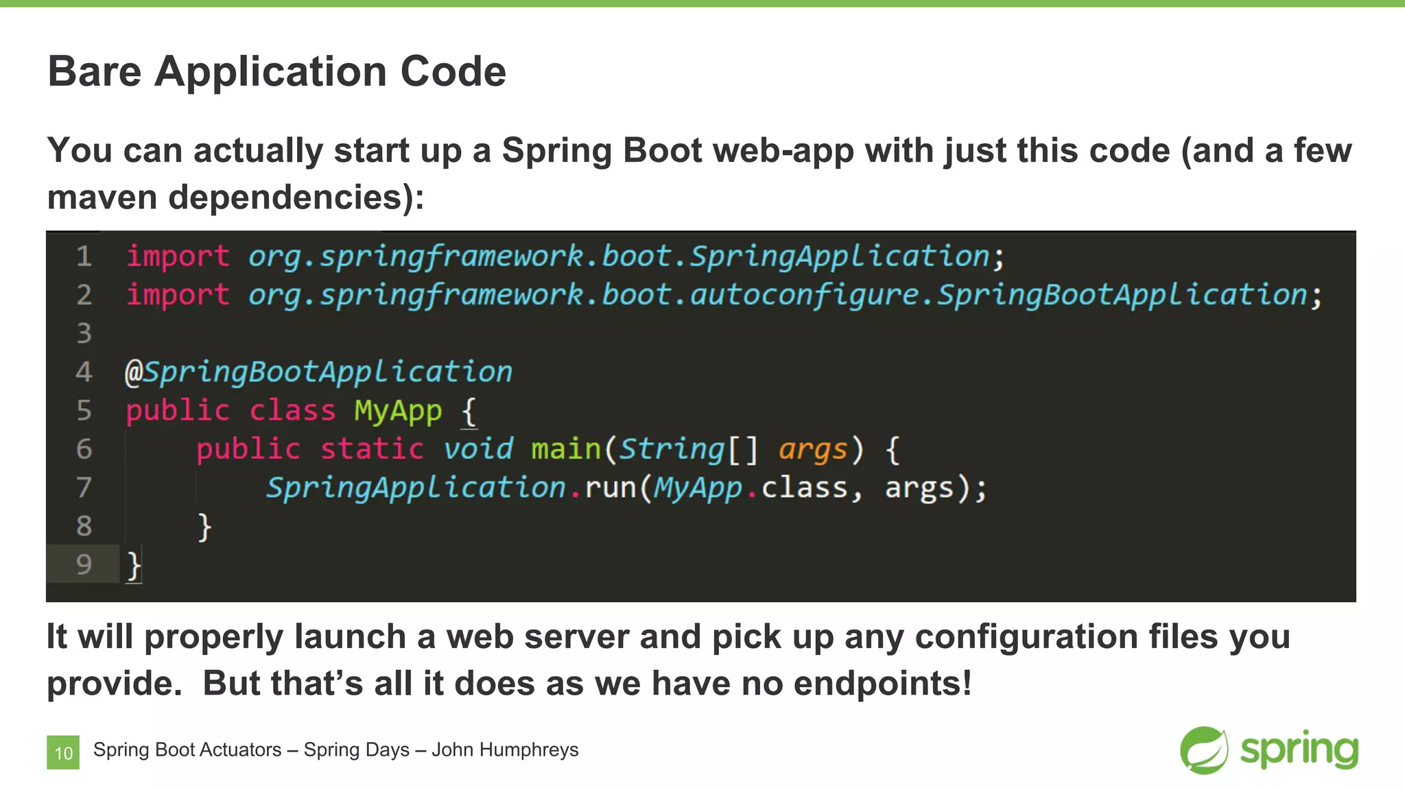 10
Bare Application Code
Spring Boot Actuators – Spring Days – John Humphreys
You can actually start up a Spring Boot web-app with just this code (and a few
maven dependencies):
It will properly launch a web server and pick up any configuration files you
provide. But that’s all it does as we have no endpoints!
 