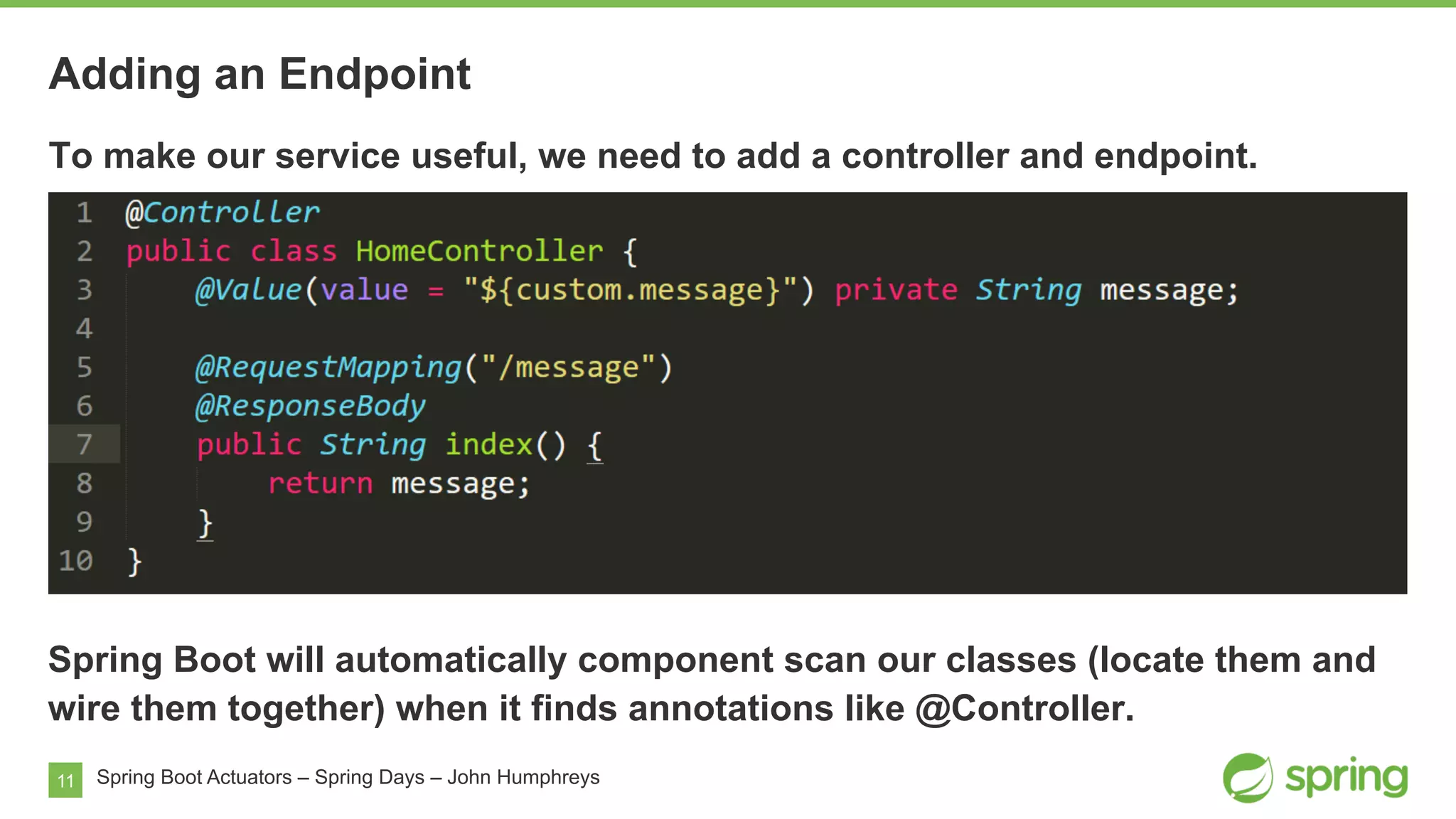 11
Adding an Endpoint
Spring Boot Actuators – Spring Days – John Humphreys
To make our service useful, we need to add a controller and endpoint.
Spring Boot will automatically component scan our classes (locate them and
wire them together) when it finds annotations like @Controller.
 