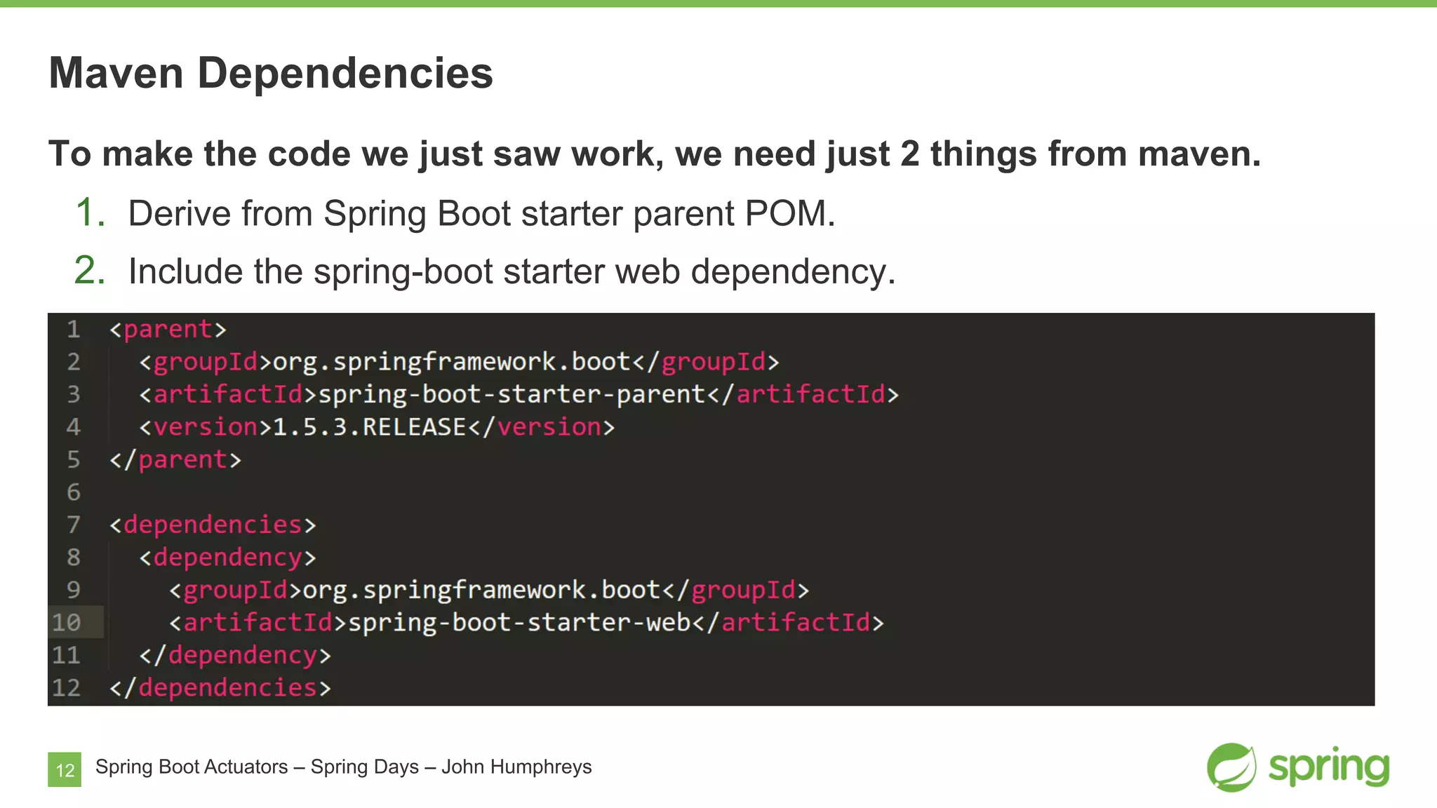 12
Maven Dependencies
Spring Boot Actuators – Spring Days – John Humphreys
To make the code we just saw work, we need just 2 things from maven.
1.  Derive from Spring Boot starter parent POM.
2.  Include the spring-boot starter web dependency.
 