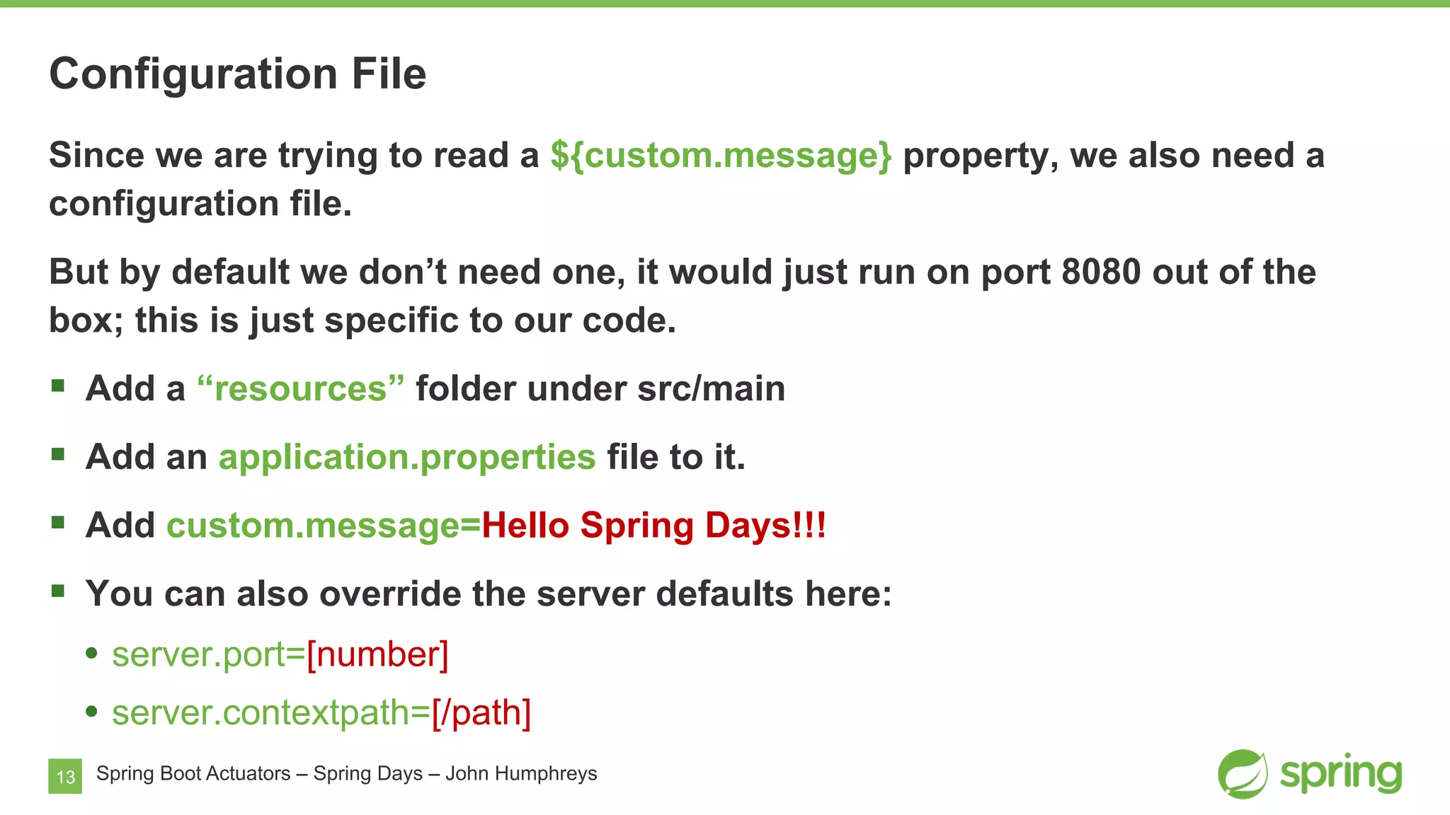 13
Configuration File
Spring Boot Actuators – Spring Days – John Humphreys
Since we are trying to read a ${custom.message} property, we also need a
configuration file.
But by default we don’t need one, it would just run on port 8080 out of the
box; this is just specific to our code.
§  Add a “resources” folder under src/main
§  Add an application.properties file to it.
§  Add custom.message=Hello Spring Days!!!
§  You can also override the server defaults here:
•  server.port=[number]
•  server.contextpath=[/path]
 