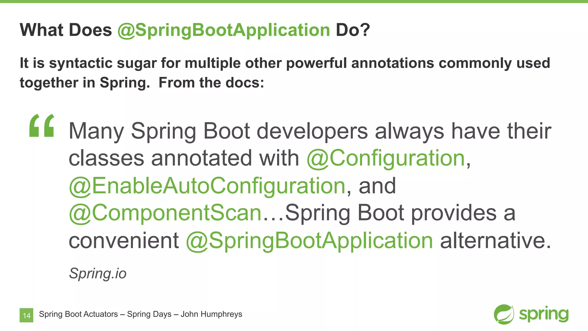 14
What Does @SpringBootApplication Do?
Spring Boot Actuators – Spring Days – John Humphreys
It is syntactic sugar for multiple other powerful annotations commonly used
together in Spring. From the docs:
“Many Spring Boot developers always have their
classes annotated with @Configuration,
@EnableAutoConfiguration, and
@ComponentScan…Spring Boot provides a
convenient @SpringBootApplication alternative.
Spring.io
 