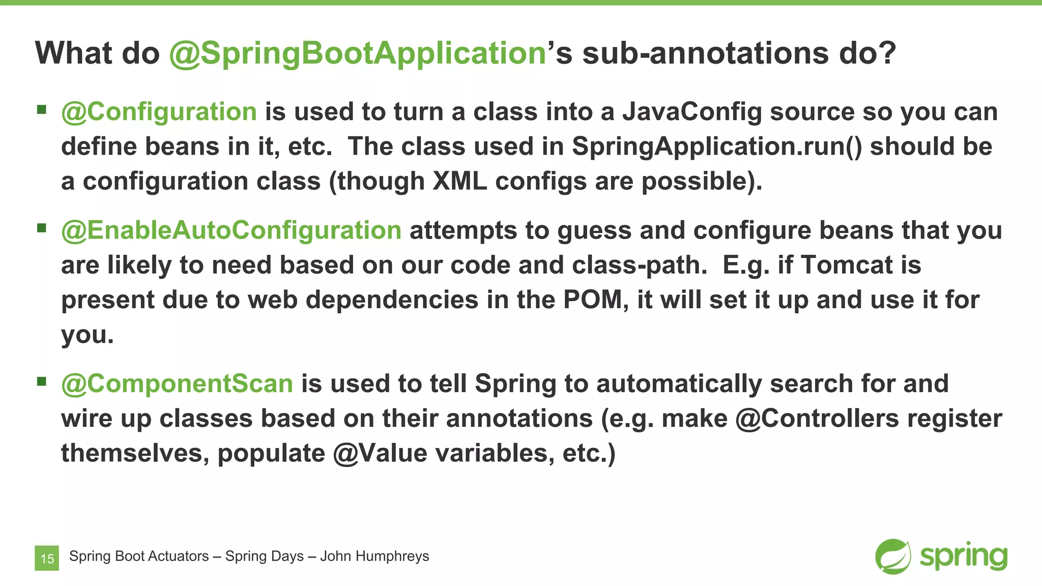 15 Spring Boot Actuators – Spring Days – John Humphreys
§  @Configuration is used to turn a class into a JavaConfig source so you can
define beans in it, etc. The class used in SpringApplication.run() should be
a configuration class (though XML configs are possible).
§  @EnableAutoConfiguration attempts to guess and configure beans that you
are likely to need based on our code and class-path. E.g. if Tomcat is
present due to web dependencies in the POM, it will set it up and use it for
you.
§  @ComponentScan is used to tell Spring to automatically search for and
wire up classes based on their annotations (e.g. make @Controllers register
themselves, populate @Value variables, etc.)
What do @SpringBootApplication’s sub-annotations do?
 