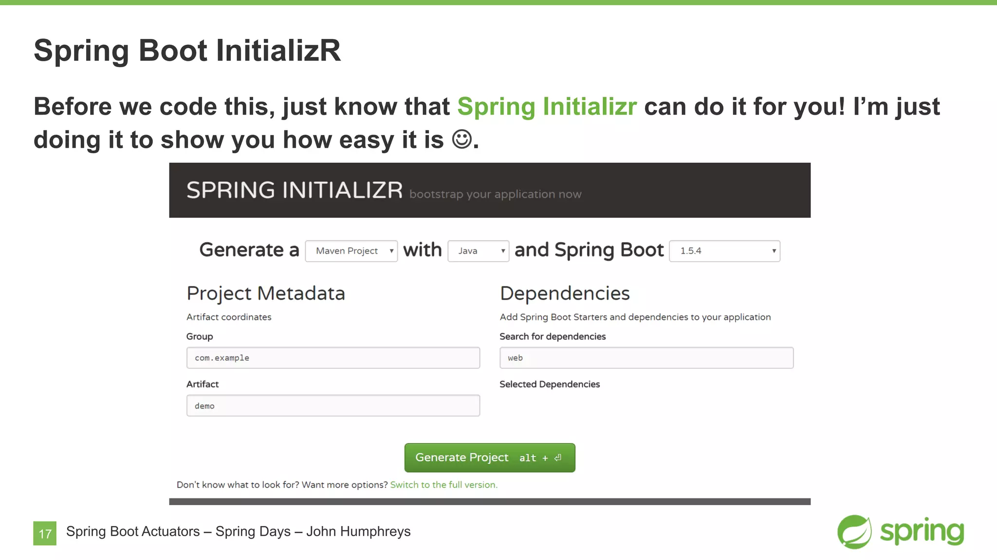 17 Spring Boot Actuators – Spring Days – John Humphreys
Before we code this, just know that Spring Initializr can do it for you! I’m just
doing it to show you how easy it is J.
Spring Boot InitializR
 