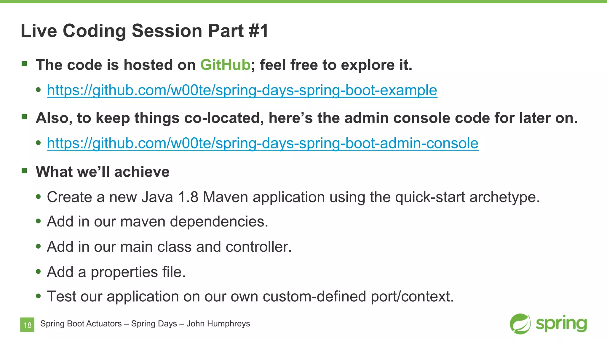 18 Spring Boot Actuators – Spring Days – John Humphreys
§  The code is hosted on GitHub; feel free to explore it.
•  https://github.com/w00te/spring-days-spring-boot-example
§  Also, to keep things co-located, here’s the admin console code for later on.
•  https://github.com/w00te/spring-days-spring-boot-admin-console
§  What we’ll achieve
•  Create a new Java 1.8 Maven application using the quick-start archetype.
•  Add in our maven dependencies.
•  Add in our main class and controller.
•  Add a properties file.
•  Test our application on our own custom-defined port/context.
Live Coding Session Part #1
 