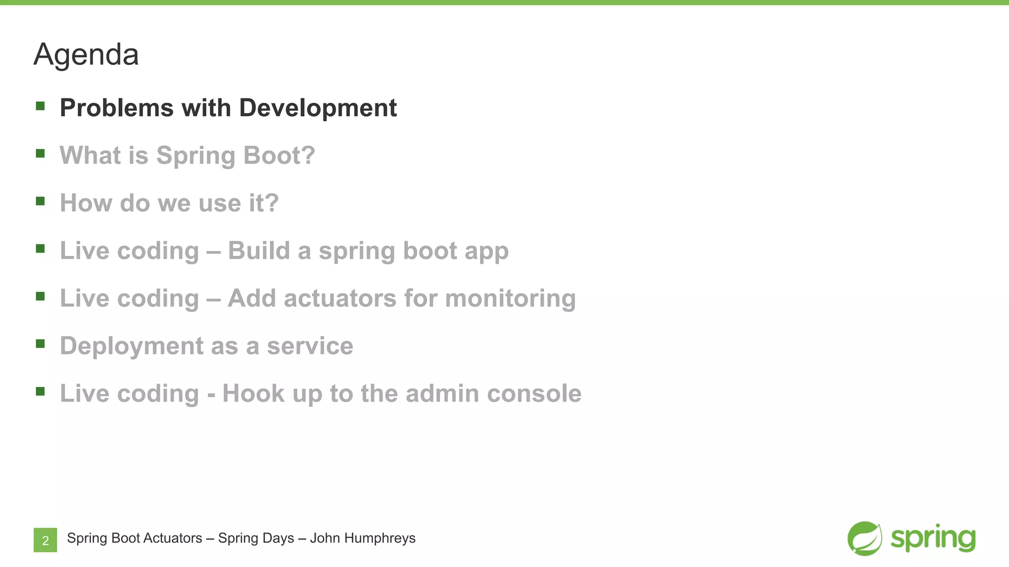 2
Agenda
Spring Boot Actuators – Spring Days – John Humphreys
§  Problems with Development
§  What is Spring Boot?
§  How do we use it?
§  Live coding – Build a spring boot app
§  Live coding – Add actuators for monitoring
§  Deployment as a service
§  Live coding - Hook up to the admin console
 