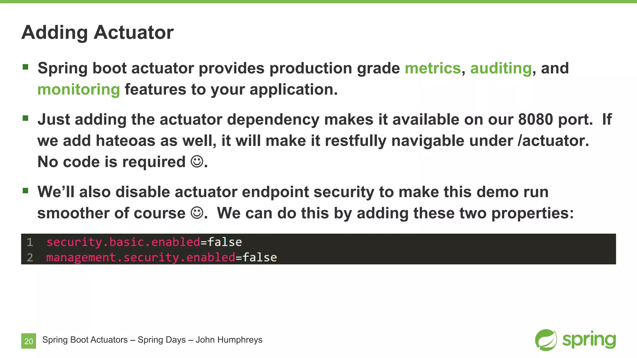 20 Spring Boot Actuators – Spring Days – John Humphreys
§  Spring boot actuator provides production grade metrics, auditing, and
monitoring features to your application.
§  Just adding the actuator dependency makes it available on our 8080 port. If
we add hateoas as well, it will make it restfully navigable under /actuator.
No code is required J.
§  We’ll also disable actuator endpoint security to make this demo run
smoother of course J. We can do this by adding these two properties:
Adding Actuator
 