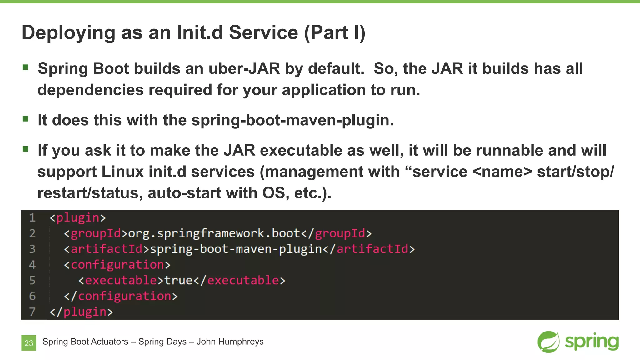 23 Spring Boot Actuators – Spring Days – John Humphreys
§  Spring Boot builds an uber-JAR by default. So, the JAR it builds has all
dependencies required for your application to run.
§  It does this with the spring-boot-maven-plugin.
§  If you ask it to make the JAR executable as well, it will be runnable and will
support Linux init.d services (management with “service <name> start/stop/
restart/status, auto-start with OS, etc.).
Deploying as an Init.d Service (Part I)
 