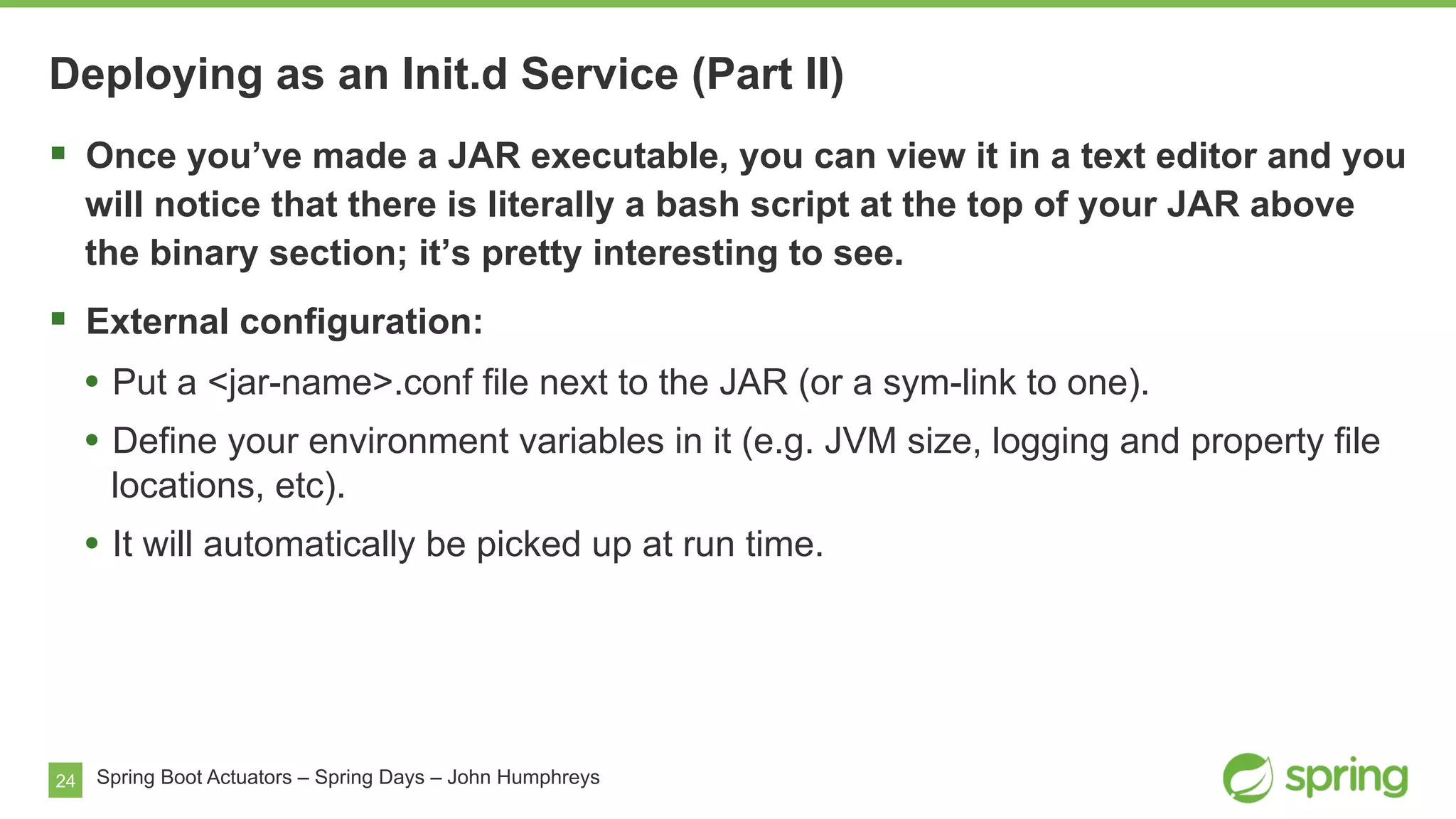 24 Spring Boot Actuators – Spring Days – John Humphreys
§  Once you’ve made a JAR executable, you can view it in a text editor and you
will notice that there is literally a bash script at the top of your JAR above
the binary section; it’s pretty interesting to see.
§  External configuration:
•  Put a <jar-name>.conf file next to the JAR (or a sym-link to one).
•  Define your environment variables in it (e.g. JVM size, logging and property file
locations, etc).
•  It will automatically be picked up at run time.
Deploying as an Init.d Service (Part II)
 