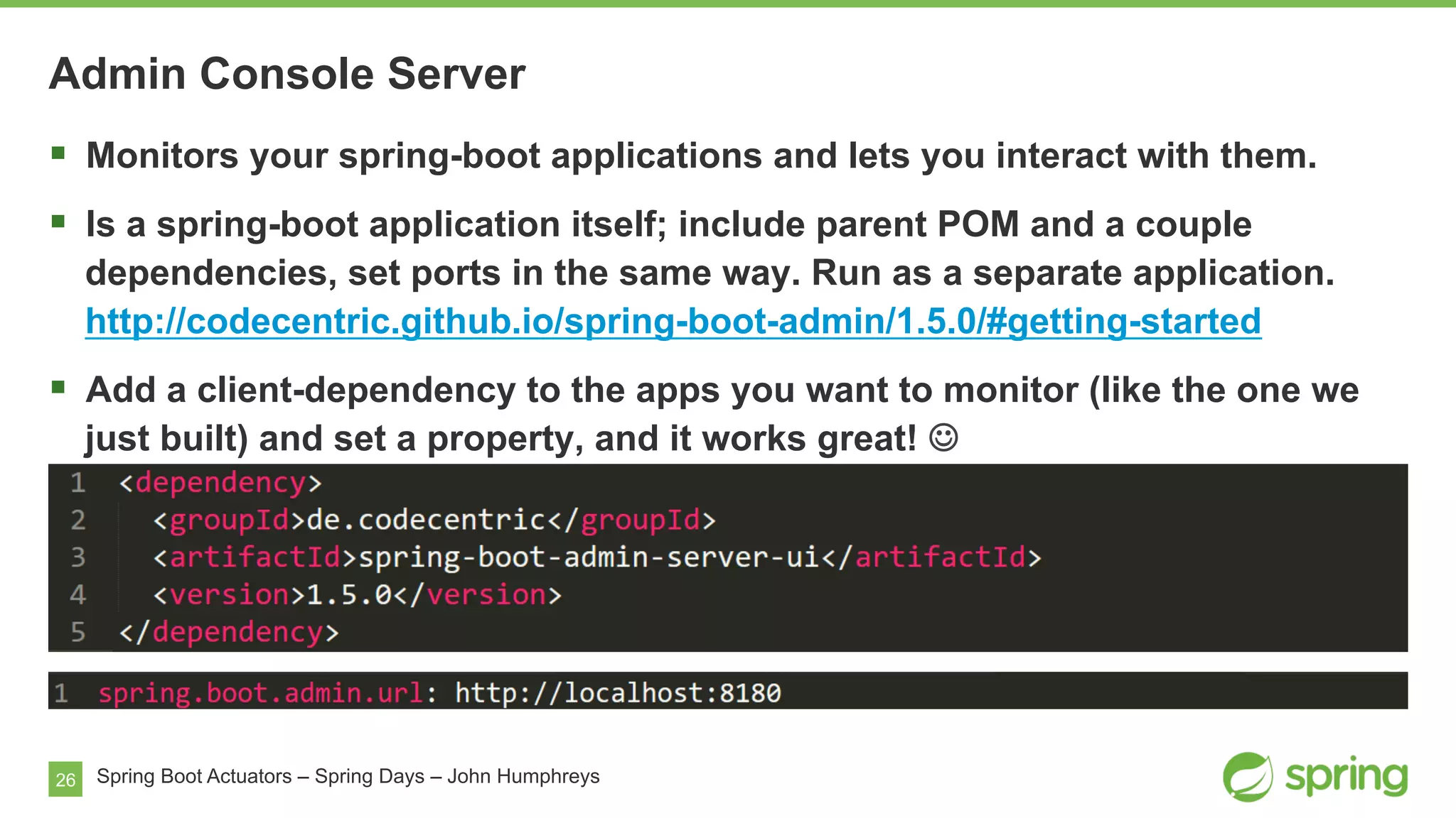 26 Spring Boot Actuators – Spring Days – John Humphreys
§  Monitors your spring-boot applications and lets you interact with them.
§  Is a spring-boot application itself; include parent POM and a couple
dependencies, set ports in the same way. Run as a separate application.
http://codecentric.github.io/spring-boot-admin/1.5.0/#getting-started
§  Add a client-dependency to the apps you want to monitor (like the one we
just built) and set a property, and it works great! J
Admin Console Server
 