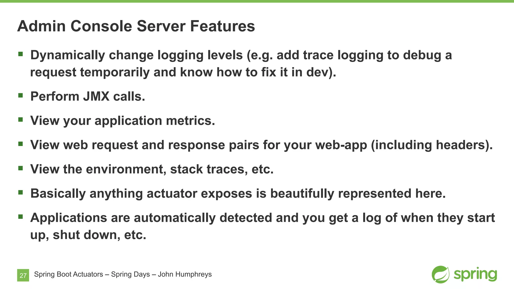 27 Spring Boot Actuators – Spring Days – John Humphreys
Admin Console Server Features
§  Dynamically change logging levels (e.g. add trace logging to debug a
request temporarily and know how to fix it in dev).
§  Perform JMX calls.
§  View your application metrics.
§  View web request and response pairs for your web-app (including headers).
§  View the environment, stack traces, etc.
§  Basically anything actuator exposes is beautifully represented here.
§  Applications are automatically detected and you get a log of when they start
up, shut down, etc.
 