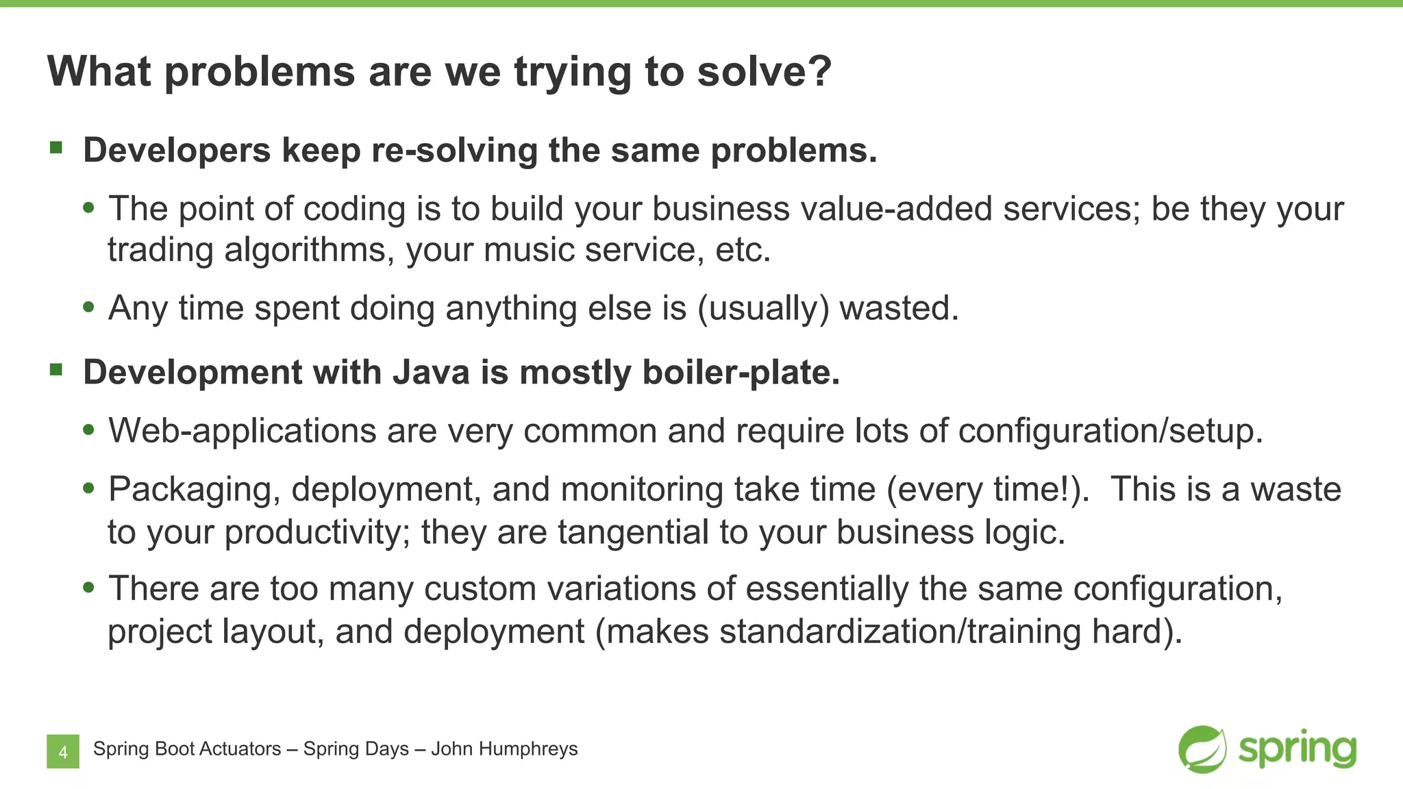4
What problems are we trying to solve?
Spring Boot Actuators – Spring Days – John Humphreys
§  Developers keep re-solving the same problems.
•  The point of coding is to build your business value-added services; be they your
trading algorithms, your music service, etc.
•  Any time spent doing anything else is (usually) wasted.
§  Development with Java is mostly boiler-plate.
•  Web-applications are very common and require lots of configuration/setup.
•  Packaging, deployment, and monitoring take time (every time!). This is a waste
to your productivity; they are tangential to your business logic.
•  There are too many custom variations of essentially the same configuration,
project layout, and deployment (makes standardization/training hard).
 