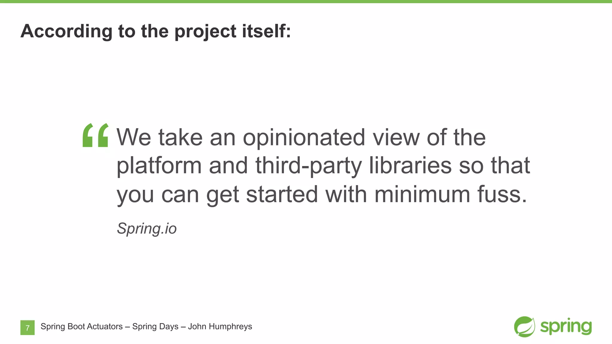7 Spring Boot Actuators – Spring Days – John Humphreys
“
We take an opinionated view of the
platform and third-party libraries so that
you can get started with minimum fuss.
Spring.io
According to the project itself:
 