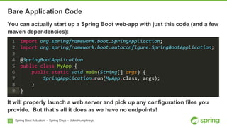 10
Bare Application Code
Spring Boot Actuators – Spring Days – John Humphreys
You can actually start up a Spring Boot web-app with just this code (and a few
maven dependencies):
It will properly launch a web server and pick up any configuration files you
provide. But that’s all it does as we have no endpoints!
 