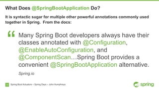 14
What Does @SpringBootApplication Do?
Spring Boot Actuators – Spring Days – John Humphreys
It is syntactic sugar for multiple other powerful annotations commonly used
together in Spring. From the docs:
“Many Spring Boot developers always have their
classes annotated with @Configuration,
@EnableAutoConfiguration, and
@ComponentScan…Spring Boot provides a
convenient @SpringBootApplication alternative.
Spring.io
 