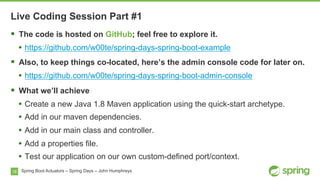 18 Spring Boot Actuators – Spring Days – John Humphreys
§  The code is hosted on GitHub; feel free to explore it.
•  https://github.com/w00te/spring-days-spring-boot-example
§  Also, to keep things co-located, here’s the admin console code for later on.
•  https://github.com/w00te/spring-days-spring-boot-admin-console
§  What we’ll achieve
•  Create a new Java 1.8 Maven application using the quick-start archetype.
•  Add in our maven dependencies.
•  Add in our main class and controller.
•  Add a properties file.
•  Test our application on our own custom-defined port/context.
Live Coding Session Part #1
 