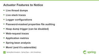 21 Spring Boot Actuators – Spring Days – John Humphreys
§  Live thread dumps
§  Live stack traces
§  Logger configurations
§  Password-masked properties file auditing
§  Heap dump trigger (can be disabled)
§  Web-request traces
§  Application metrics
§  Spring bean analysis
§  More! (and it’s extensible)
Actuator Features to Notice
 