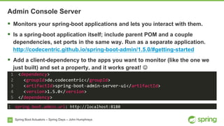 26 Spring Boot Actuators – Spring Days – John Humphreys
§  Monitors your spring-boot applications and lets you interact with them.
§  Is a spring-boot application itself; include parent POM and a couple
dependencies, set ports in the same way. Run as a separate application.
http://codecentric.github.io/spring-boot-admin/1.5.0/#getting-started
§  Add a client-dependency to the apps you want to monitor (like the one we
just built) and set a property, and it works great! J
Admin Console Server
 
