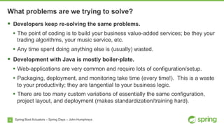4
What problems are we trying to solve?
Spring Boot Actuators – Spring Days – John Humphreys
§  Developers keep re-solving the same problems.
•  The point of coding is to build your business value-added services; be they your
trading algorithms, your music service, etc.
•  Any time spent doing anything else is (usually) wasted.
§  Development with Java is mostly boiler-plate.
•  Web-applications are very common and require lots of configuration/setup.
•  Packaging, deployment, and monitoring take time (every time!). This is a waste
to your productivity; they are tangential to your business logic.
•  There are too many custom variations of essentially the same configuration,
project layout, and deployment (makes standardization/training hard).
 