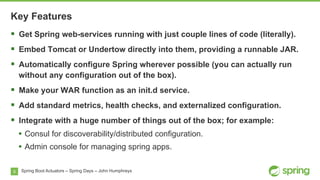 8
Key Features
Spring Boot Actuators – Spring Days – John Humphreys
§  Get Spring web-services running with just couple lines of code (literally).
§  Embed Tomcat or Undertow directly into them, providing a runnable JAR.
§  Automatically configure Spring wherever possible (you can actually run
without any configuration out of the box).
§  Make your WAR function as an init.d service.
§  Add standard metrics, health checks, and externalized configuration.
§  Integrate with a huge number of things out of the box; for example:
•  Consul for discoverability/distributed configuration.
•  Admin console for managing spring apps.
 