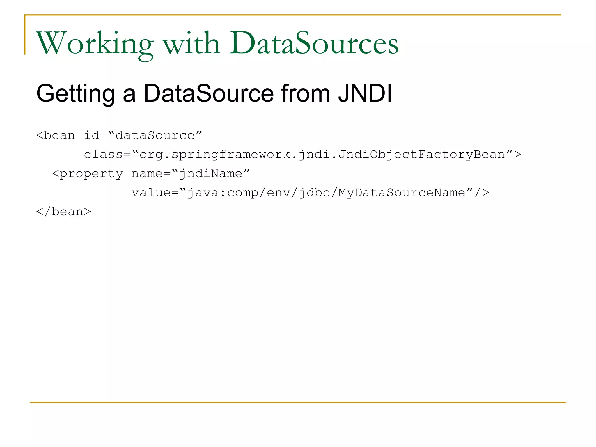 Working with DataSources Getting a DataSource from JNDI <bean id=“dataSource” class=“org.springframework.jndi.JndiObjectFactoryBean”> <property name=“jndiName” value=“java:comp/env/jdbc/MyDataSourceName”/> </bean> 