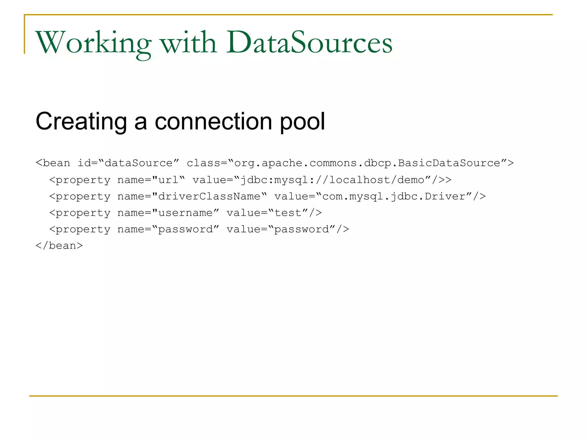 Working with DataSources Creating a connection pool <bean id=“dataSource” class=“org.apache.commons.dbcp.BasicDataSource”> <property name="url“ value=“jdbc:mysql://localhost/demo”/>> <property name="driverClassName“ value=“com.mysql.jdbc.Driver”/> <property name="username” value=“test”/> <property name=“password” value=“password”/> </bean> 