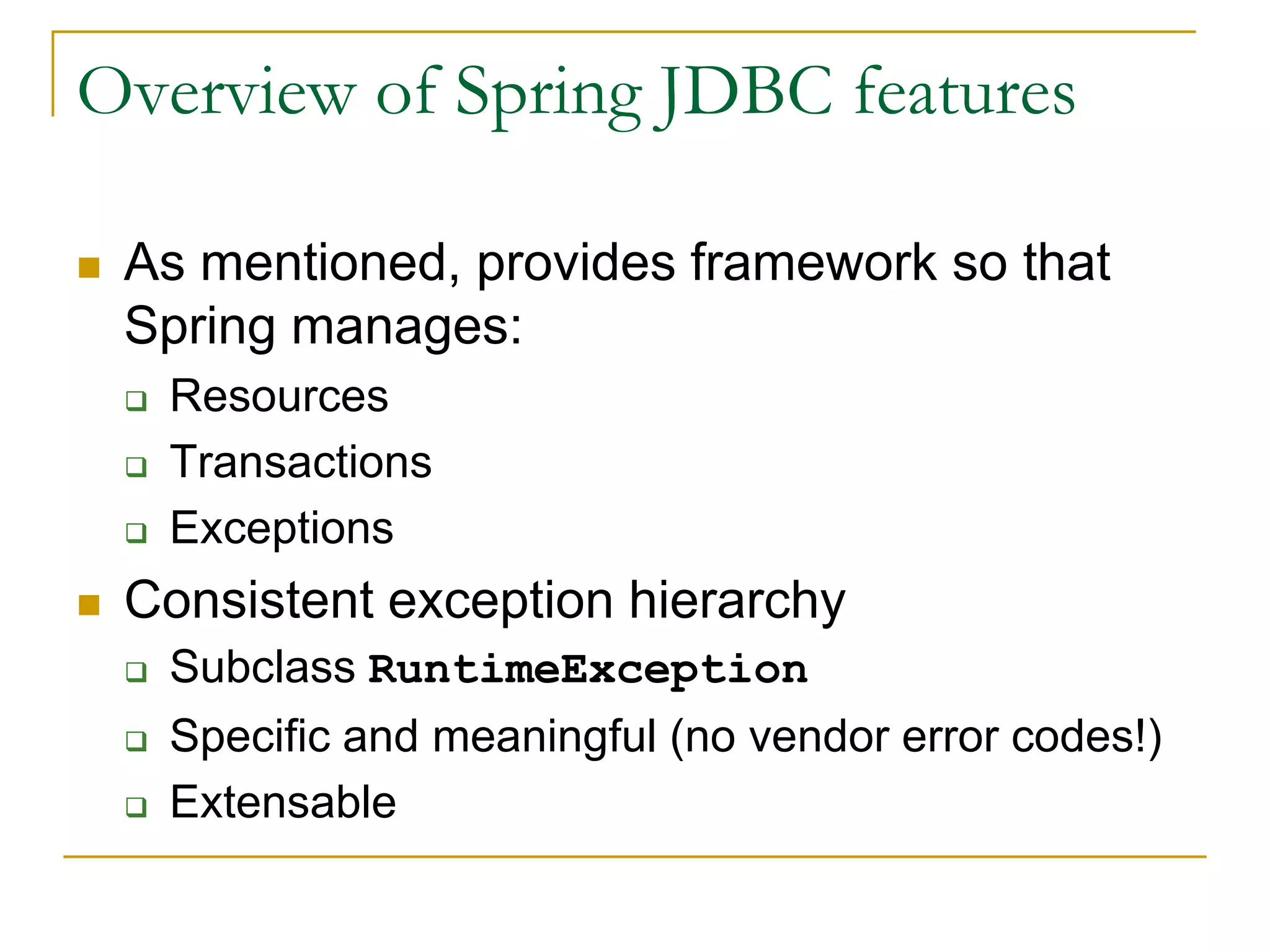 Overview of Spring JDBC features  As mentioned, provides framework so that Spring manages:  Resources  Transactions  Exceptions  Consistent exception hierarchy  Subclass RuntimeException  Specific and meaningful (no vendor error codes!)  Extensable 