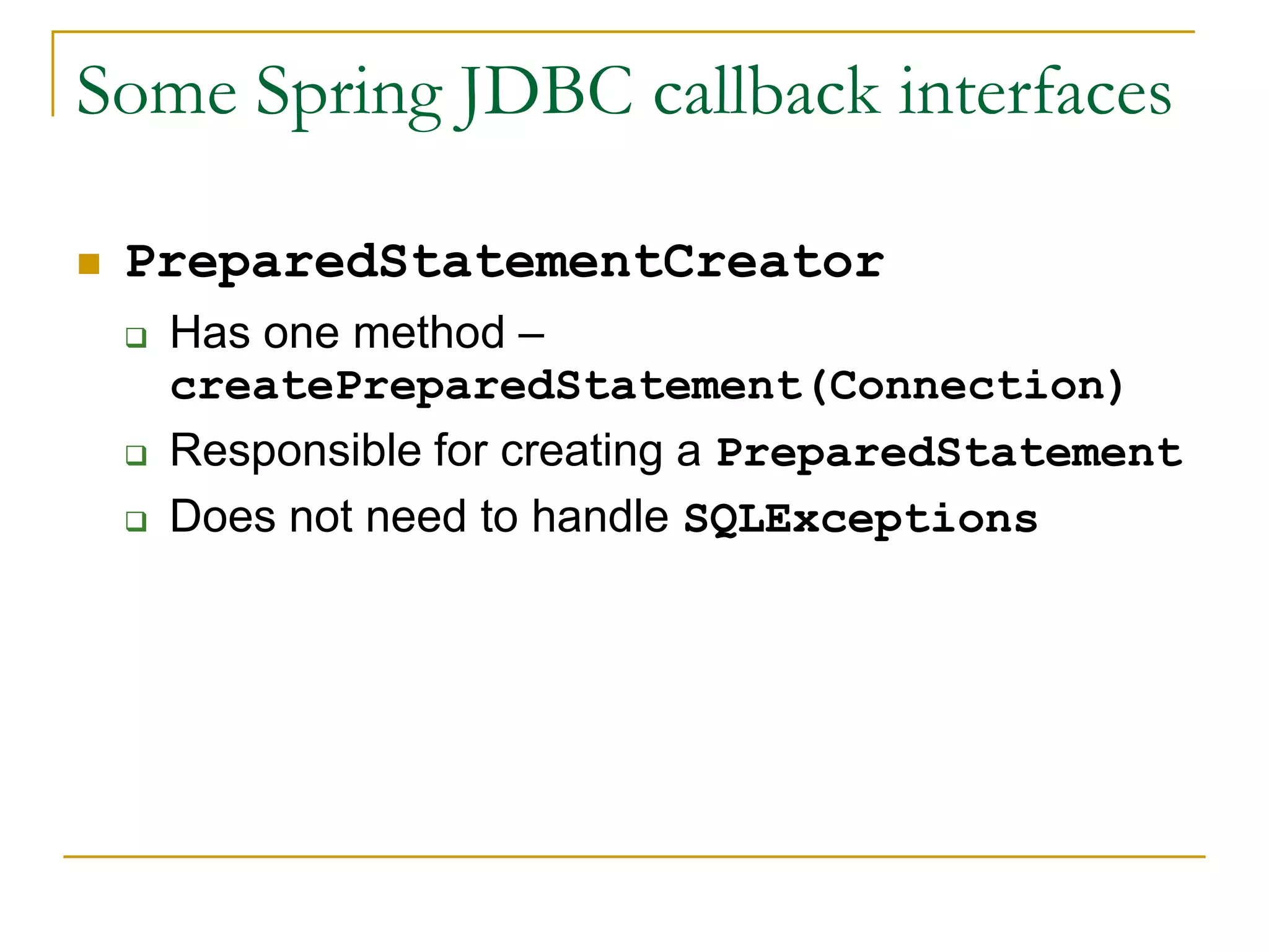 Some Spring JDBC callback interfaces  PreparedStatementCreator  Has one method – createPreparedStatement(Connection)  Responsible for creating a PreparedStatement  Does not need to handle SQLExceptions 