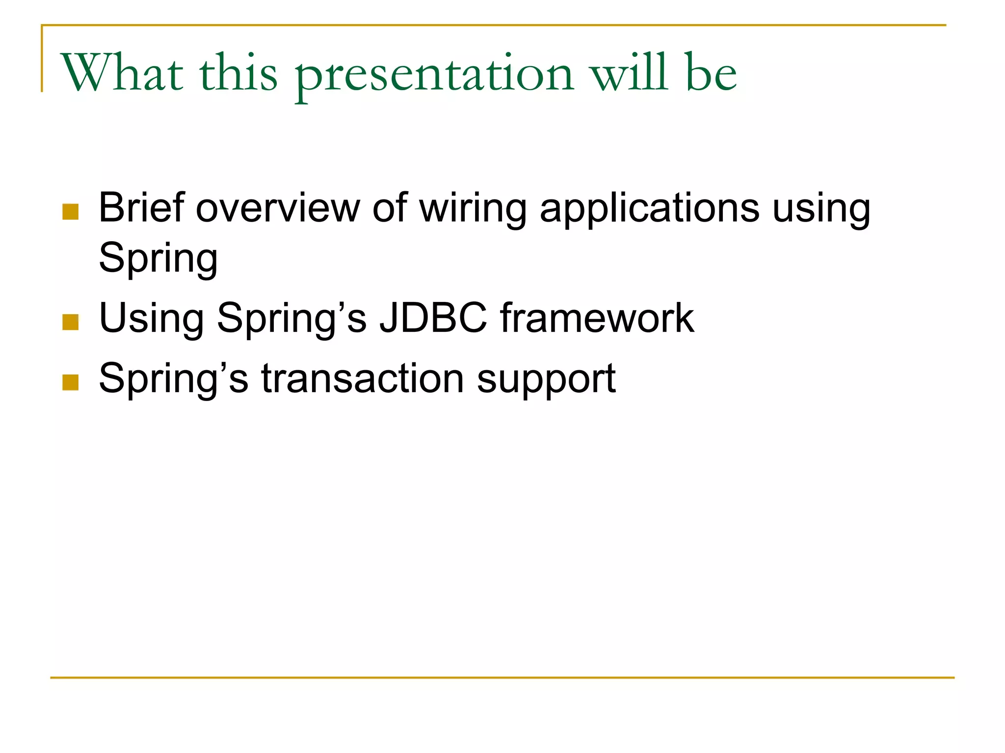 What this presentation will be  Brief overview of wiring applications using Spring  Using Spring’s JDBC framework  Spring’s transaction support 