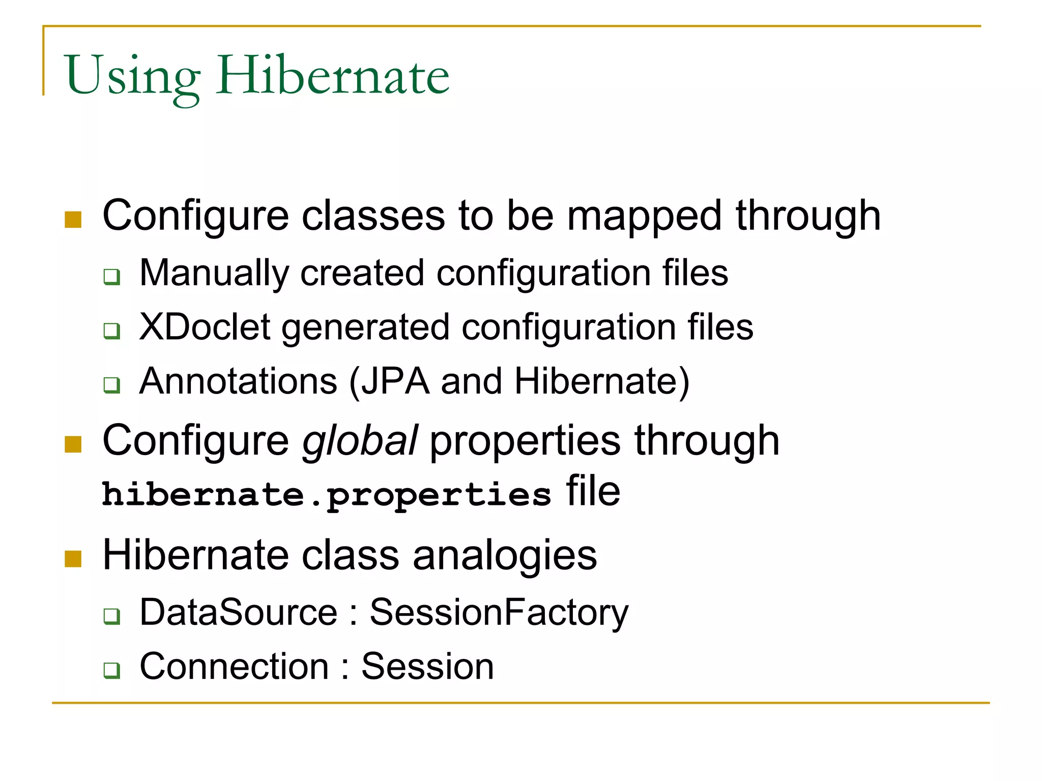 Using Hibernate  Configure classes to be mapped through  Manually created configuration files  XDoclet generated configuration files  Annotations (JPA and Hibernate)  Configure global properties through hibernate.properties file  Hibernate class analogies  DataSource : SessionFactory  Connection : Session 