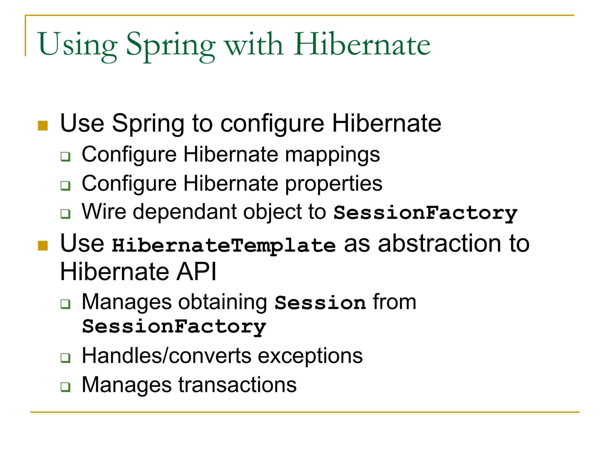 Using Spring with Hibernate  Use Spring to configure Hibernate  Configure Hibernate mappings  Configure Hibernate properties  Wire dependant object to SessionFactory  Use HibernateTemplate as abstraction to Hibernate API  Manages obtaining Session from SessionFactory  Handles/converts exceptions  Manages transactions 