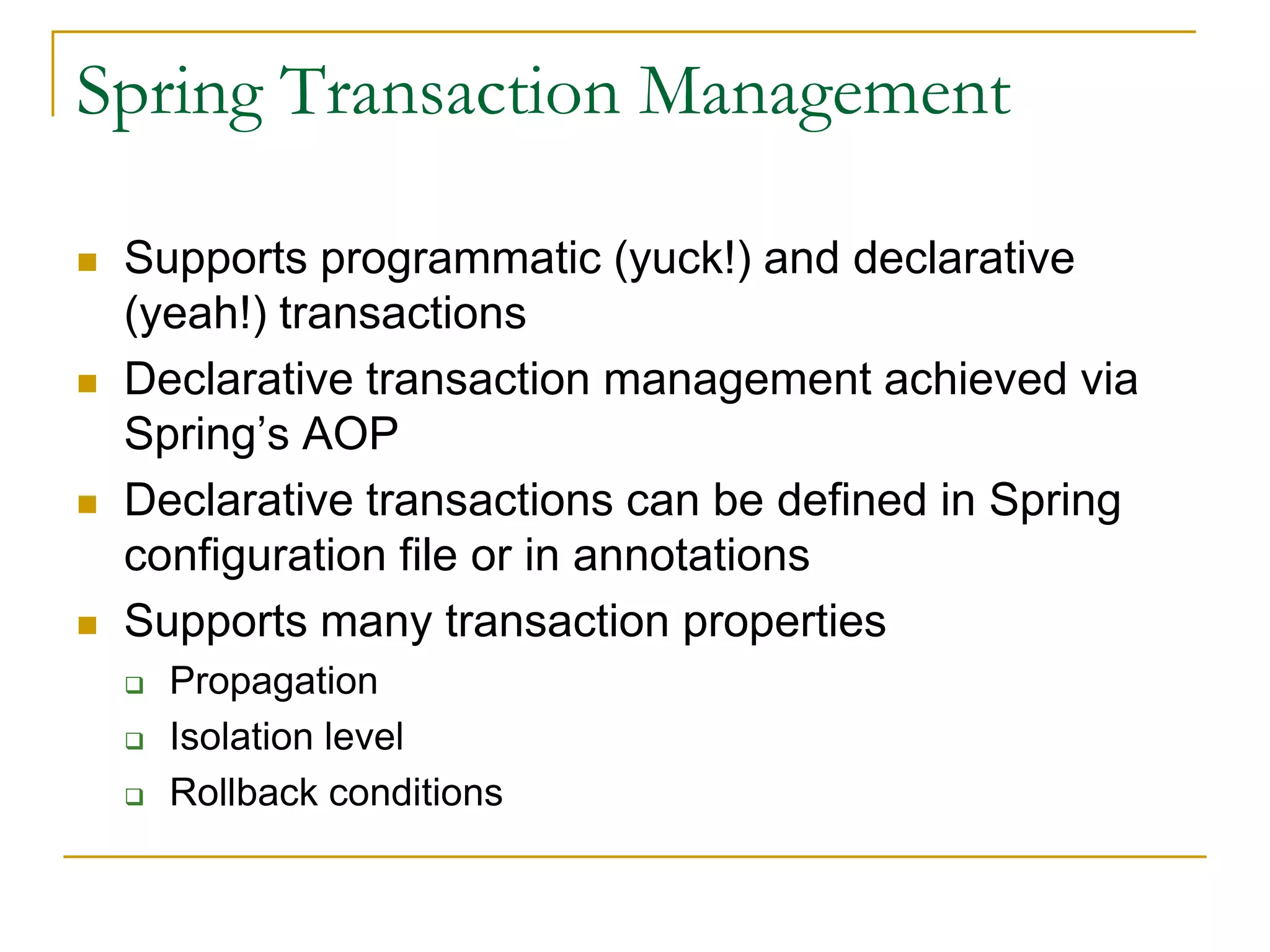 Spring Transaction Management  Supports programmatic (yuck!) and declarative (yeah!) transactions  Declarative transaction management achieved via Spring’s AOP  Declarative transactions can be defined in Spring configuration file or in annotations  Supports many transaction properties  Propagation  Isolation level  Rollback conditions 