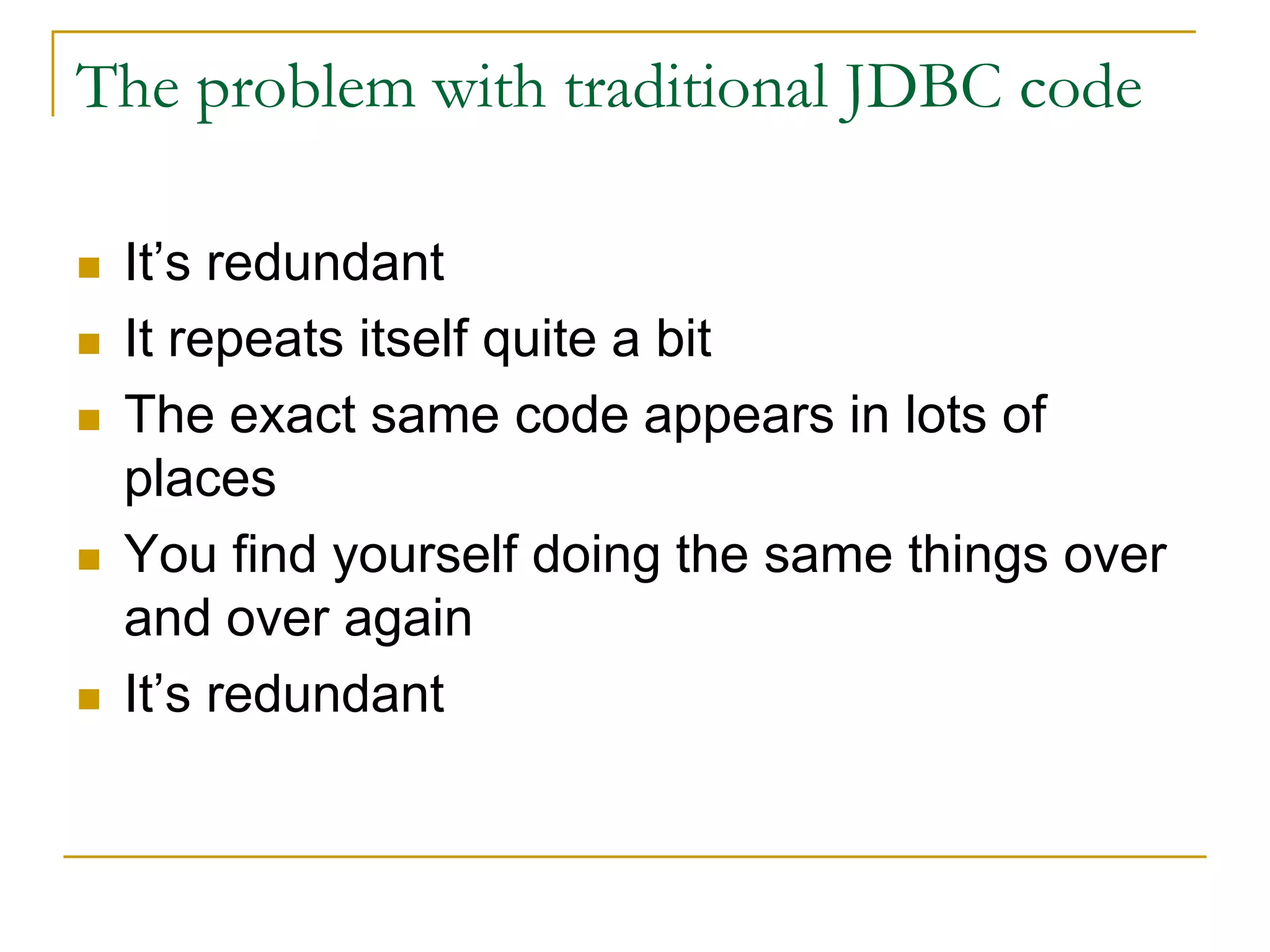 The problem with traditional JDBC code  It’s redundant  It repeats itself quite a bit  The exact same code appears in lots of places  You find yourself doing the same things over and over again  It’s redundant 