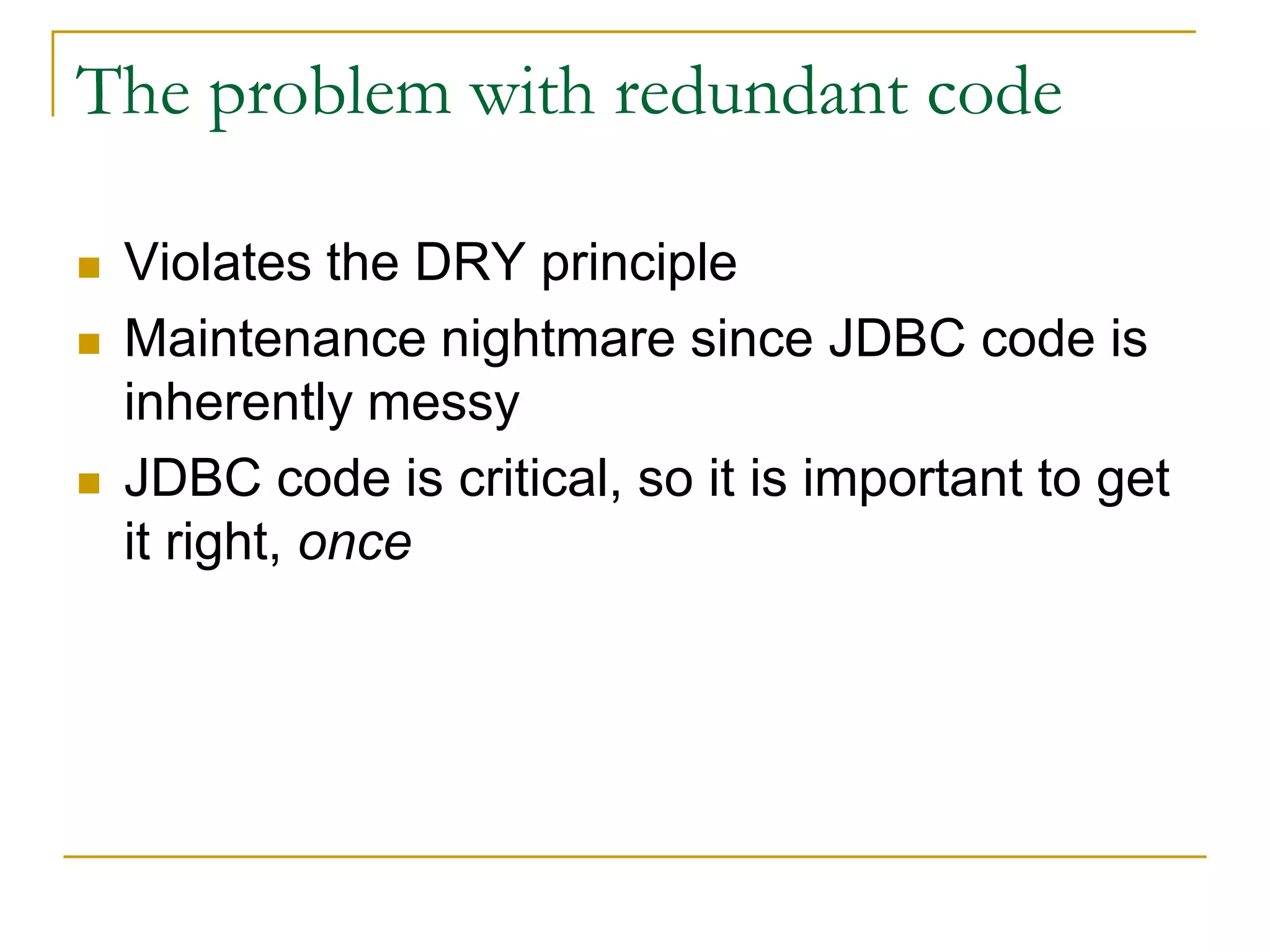 The problem with redundant code  Violates the DRY principle  Maintenance nightmare since JDBC code is inherently messy  JDBC code is critical, so it is important to get it right, once 