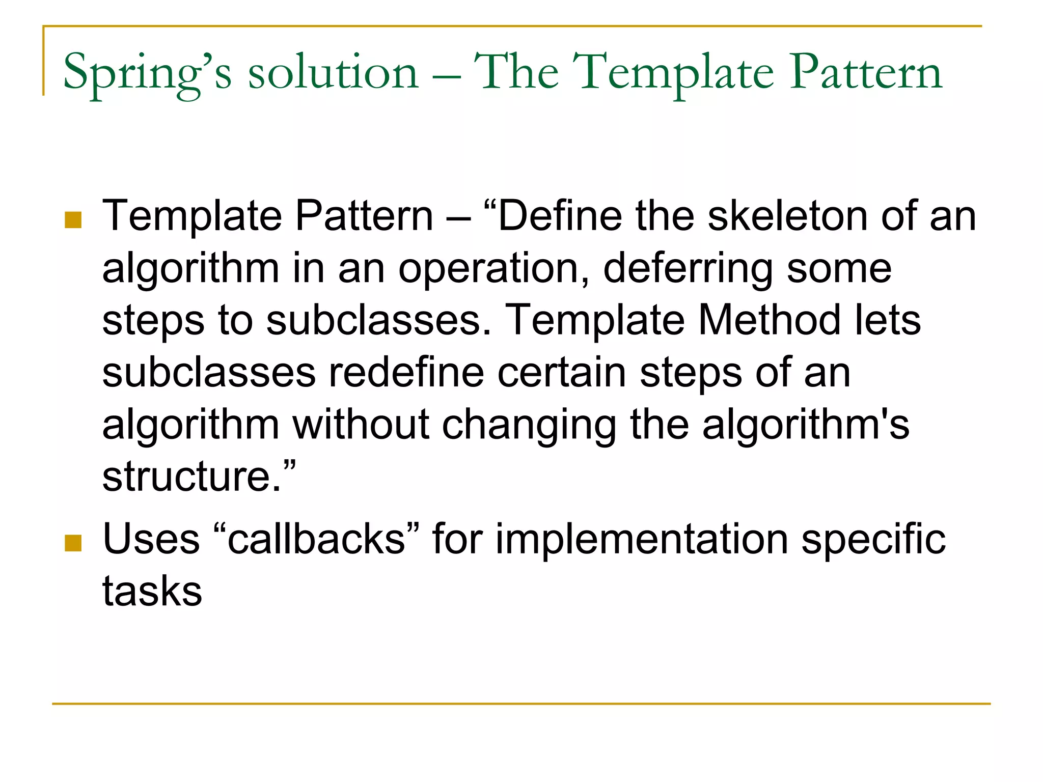Spring’s solution – The Template Pattern  Template Pattern – “Define the skeleton of an algorithm in an operation, deferring some steps to subclasses. Template Method lets subclasses redefine certain steps of an algorithm without changing the algorithm's structure.”  Uses “callbacks” for implementation specific tasks 